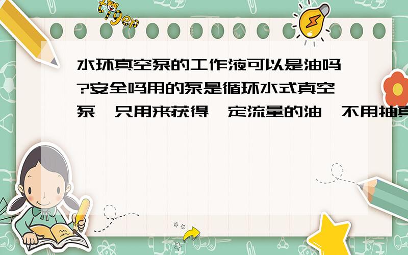 水环真空泵的工作液可以是油吗?安全吗用的泵是循环水式真空泵,只用来获得一定流量的油,不用抽真空