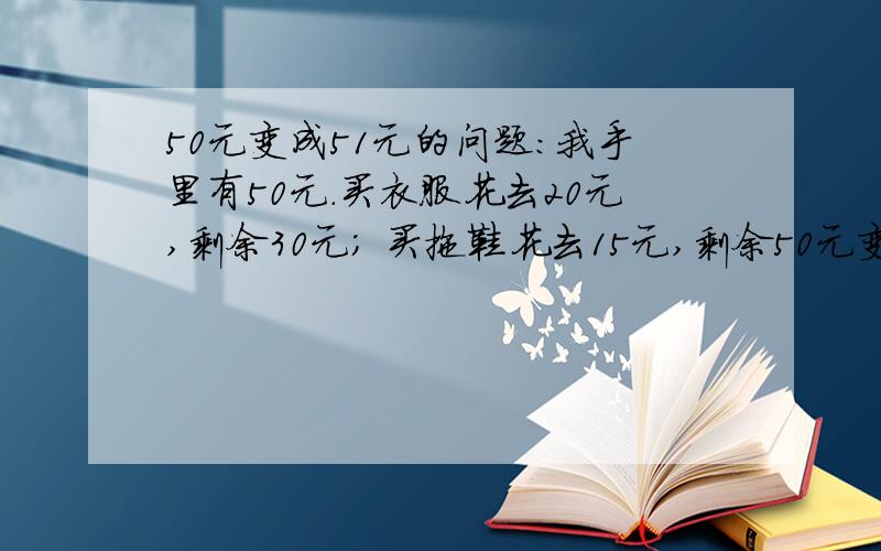 50元变成51元的问题：我手里有50元.买衣服花去20元,剩余30元； 买拖鞋花去15元,剩余50元变成51元的问题：我手里有50元.买衣服花去20元,剩余30元；买拖鞋花去15元,剩余15元；买糖果花去9元,剩