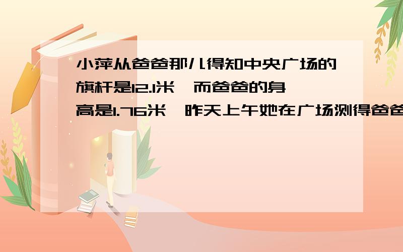 小萍从爸爸那儿得知中央广场的旗杆是12.1米,而爸爸的身高是1.76米,昨天上午她在广场测得爸爸的影长是1.我上面写不下了写下面.米你知道此时旗杆的影长是多少米么?