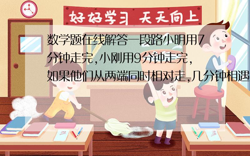 数学题在线解答一段路小明用7分钟走完,小刚用9分钟走完,如果他们从两端同时相对走,几分钟相遇?有聪明的给讲讲呗