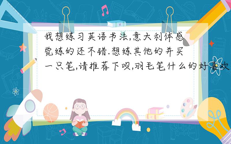 我想练习英语书法,意大利体感觉练的还不错.想练其他的并买一只笔,请推荐下呗,羽毛笔什么的好喜欢但是不懂.