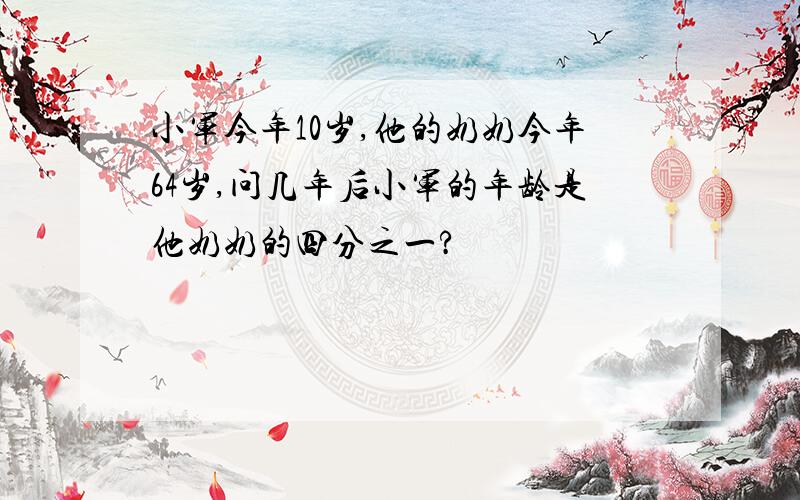 小军今年10岁,他的奶奶今年64岁,问几年后小军的年龄是他奶奶的四分之一?