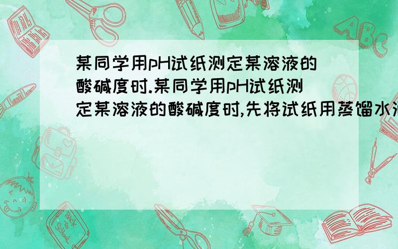 某同学用pH试纸测定某溶液的酸碱度时.某同学用pH试纸测定某溶液的酸碱度时,先将试纸用蒸馏水润湿,再把该溶液滴到试纸上,他测得的结果与该溶液实际的pH比较是（ ）A、偏低 B、偏高 C、相