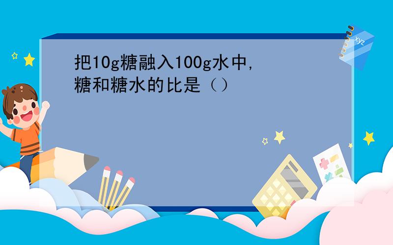 把10g糖融入100g水中,糖和糖水的比是（）