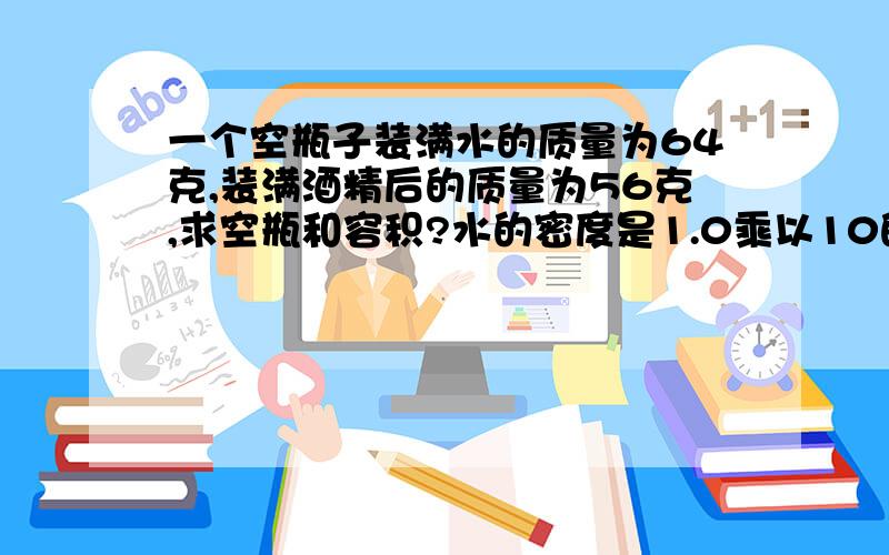 一个空瓶子装满水的质量为64克,装满酒精后的质量为56克,求空瓶和容积?水的密度是1.0乘以10的3次方 千克每立方米酒精的密度是0.8乘以10的3次方 千克每立方米急用,速回答!