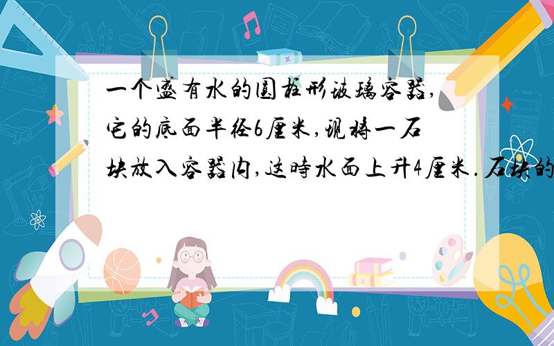 一个盛有水的圆柱形玻璃容器,它的底面半径6厘米,现将一石块放入容器内,这时水面上升4厘米.石块的体积是多少立方厘米?