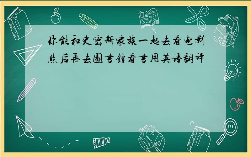 你能和史密斯家族一起去看电影然后再去图书馆看书用英语翻译