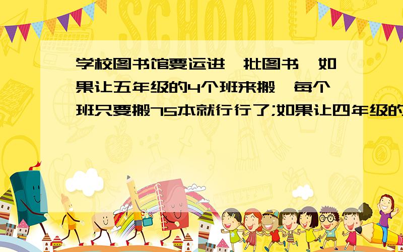 学校图书馆要运进一批图书,如果让五年级的4个班来搬,每个班只要搬75本就行行了;如果让四年级的6个班来搬,平均每个班要搬多少本才能完成任务?