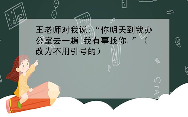 王老师对我说:“你明天到我办公室去一趟,我有事找你.”（改为不用引号的）