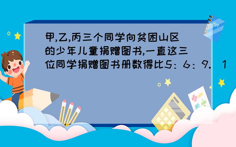 甲,乙,丙三个同学向贫困山区的少年儿童捐赠图书,一直这三位同学捐赠图书册数得比5：6：9.（1）他们共捐赠320册,那么这三位同学各卷图书多少册?（2）如果甲,丙两同学捐赠图书册数的和比