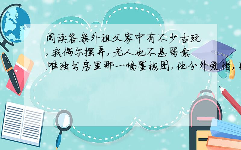 阅读答案外祖父家中有不少古玩,我偶尔摆弄,老人也不甚留意.唯独书房里那一幅墨梅图,他分外爱惜,别人碰也碰不得.我五岁那年,有一回到书房玩耍,不小心在上面留了个脏手印,外祖父顿时拉