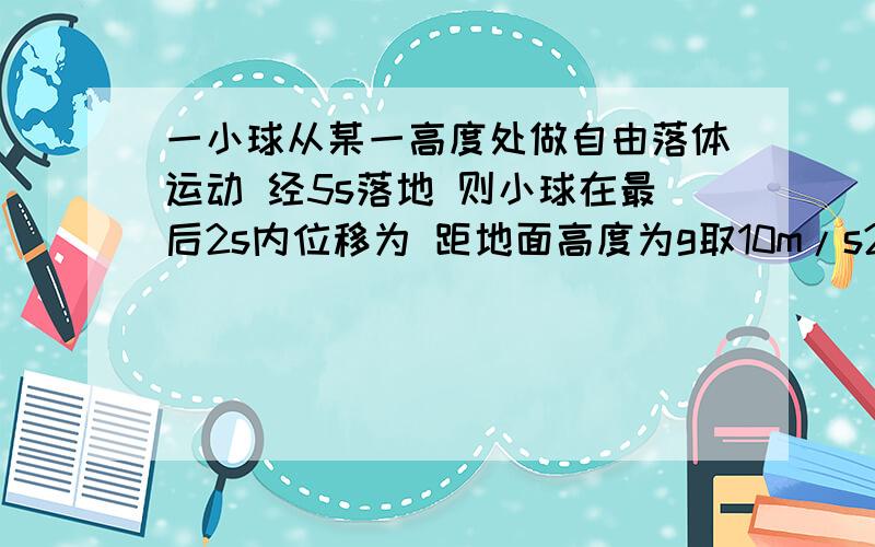 一小球从某一高度处做自由落体运动 经5s落地 则小球在最后2s内位移为 距地面高度为g取10m/s2