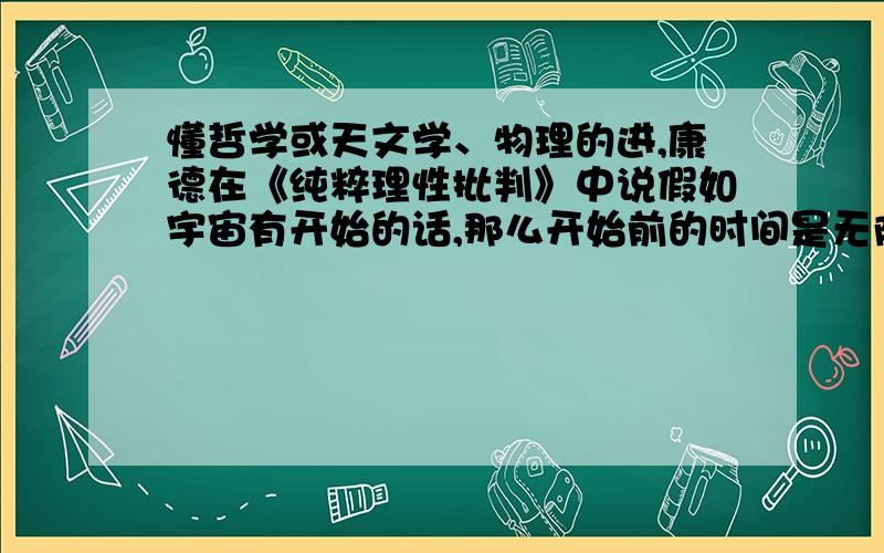 懂哲学或天文学、物理的进,康德在《纯粹理性批判》中说假如宇宙有开始的话,那么开始前的时间是无限的,请问为什么之前时间会是无限的?时间不是和空间混合的吗?没有空间哪来时间?