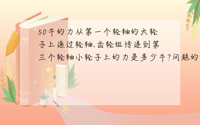 50牛的力从第一个轮轴的大轮子上通过轮轴.齿轮组传递到第三个轮轴小轮子上的力是多少牛?问题的已知条件如下：在同一个平面上有三根互相平行的轮轴:轮轴1；轮轴2； 轮轴3.有模数为2的