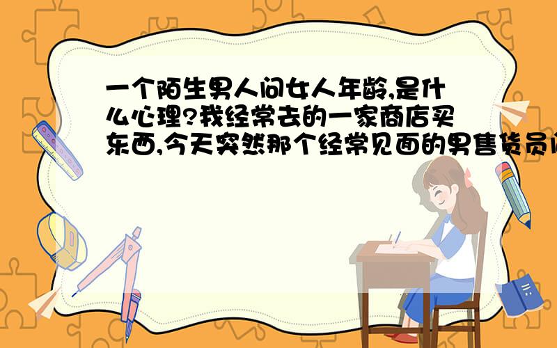 一个陌生男人问女人年龄,是什么心理?我经常去的一家商店买东西,今天突然那个经常见面的男售货员问我,