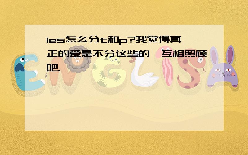 les怎么分t和p?我觉得真正的爱是不分这些的,互相照顾吧.