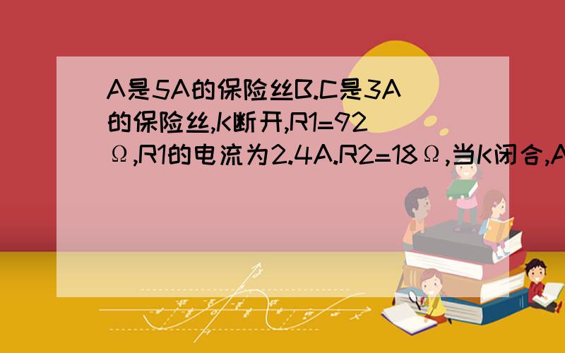 A是5A的保险丝B.C是3A的保险丝,K断开,R1=92Ω,R1的电流为2.4A.R2=18Ω,当K闭合,A.B.C哪那根会熔断?