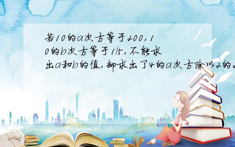 若10的a次方等于200,10的b次方等于1/5,不能求出a和b的值,却求出了4的a次方除以2的2b次方的值,求得数?