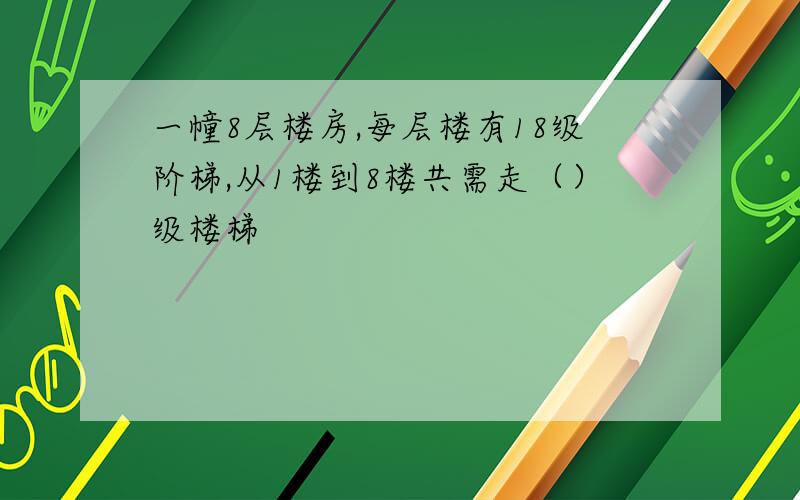 一幢8层楼房,每层楼有18级阶梯,从1楼到8楼共需走（）级楼梯