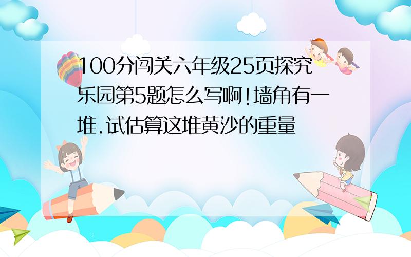 100分闯关六年级25页探究乐园第5题怎么写啊!墙角有一堆.试估算这堆黄沙的重量