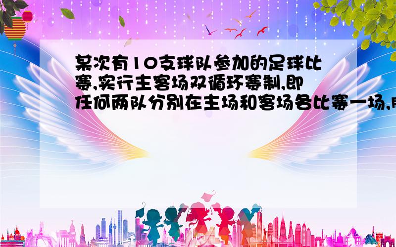 某次有10支球队参加的足球比赛,实行主客场双循环赛制,即任何两队分别在主场和客场各比赛一场,胜一场得3分,平一场得1分,负一场得0分．(1)试问这次比赛共进行了多少场?(2)若每场比赛都取