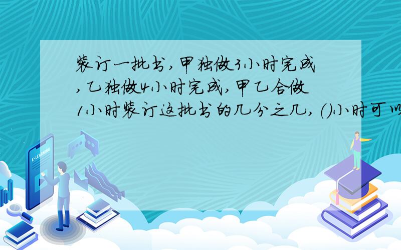 装订一批书,甲独做3小时完成,乙独做4小时完成,甲乙合做1小时装订这批书的几分之几,（）小时可以装订完