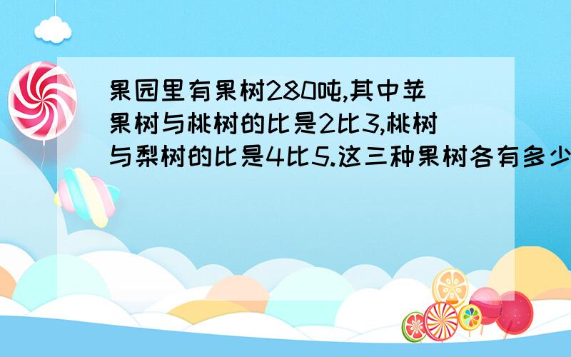 果园里有果树280吨,其中苹果树与桃树的比是2比3,桃树与梨树的比是4比5.这三种果树各有多少棵?只要算式.不要方程