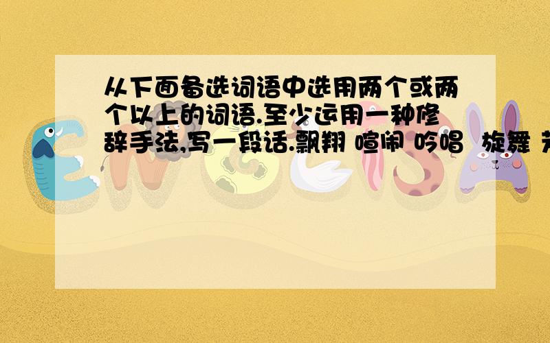 从下面备选词语中选用两个或两个以上的词语.至少运用一种修辞手法,写一段话.飘翔 喧闹 吟唱  旋舞 芳馨  聚集