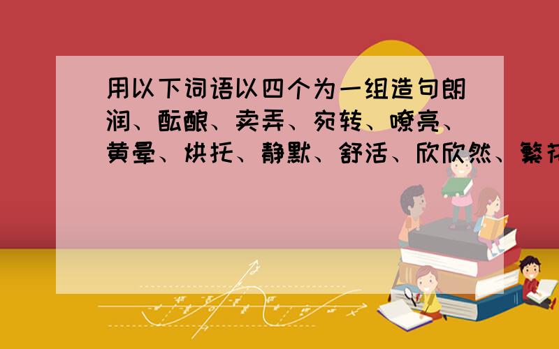 用以下词语以四个为一组造句朗润、酝酿、卖弄、宛转、嘹亮、黄晕、烘托、静默、舒活、欣欣然、繁花嫩叶、呼朋引伴、抖擞精神、花枝招展.拜托帮帮忙,我现在没积分了,过两天,我就给50