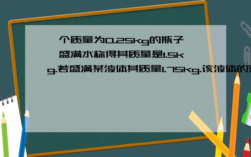 一个质量为0.25kg的瓶子,盛满水称得其质量是1.5kg.若盛满某液体其质量1.75kg.该液体的密度是?