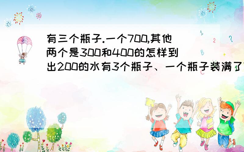 有三个瓶子.一个700,其他两个是300和400的怎样到出200的水有3个瓶子、一个瓶子装满了700毫升的水.其他两个分别是400毫升和300毫升的.问怎么才能倒出200毫升的水?