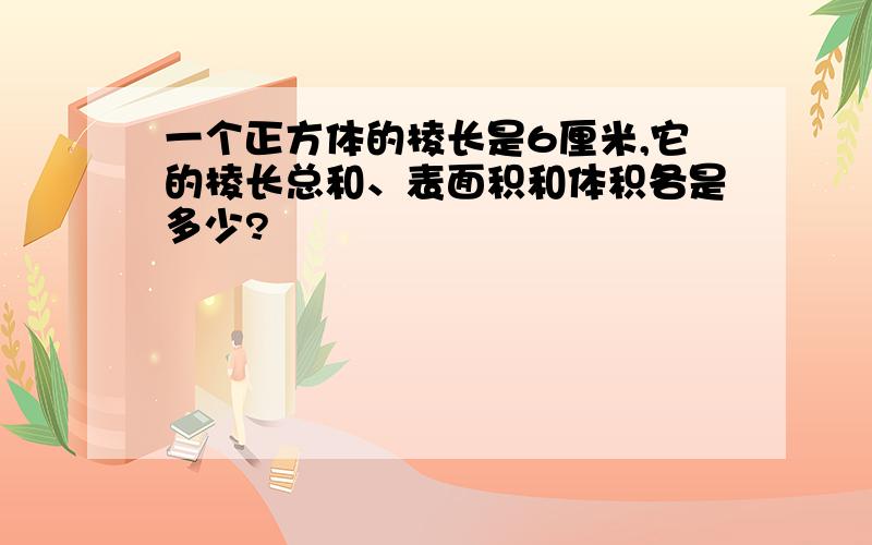 一个正方体的棱长是6厘米,它的棱长总和、表面积和体积各是多少?