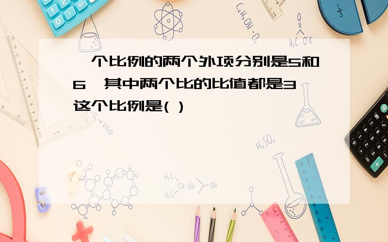 一个比例的两个外项分别是5和6,其中两个比的比值都是3,这个比例是( )