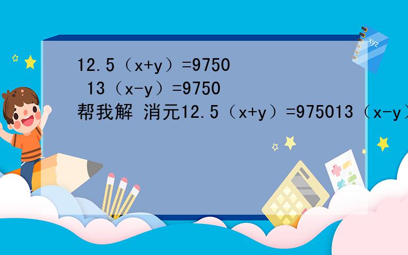 12.5（x+y）=9750 13（x-y）=9750 帮我解 消元12.5（x+y）=975013（x-y）=9750帮我解 消元