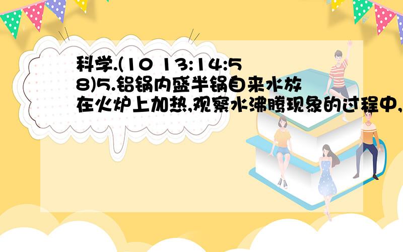 科学.(10 13:14:58)5.铝锅内盛半锅自来水放在火炉上加热,观察水沸腾现象的过程中,先看见锅底与侧壁出现许多小气泡,随着水温的升高,锅底气泡变大,在水中上升时气泡变小.水温继续升高,气泡