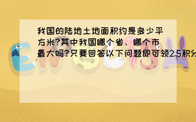 我国的陆地土地面积约是多少平方米?其中我国哪个省、哪个市最大吗?只要回答以下问题即可领25积分!这样答：1.我国的陆地土地面积约是（ ）平方米.1.我国的陆地土地面积约是多少平方米?2