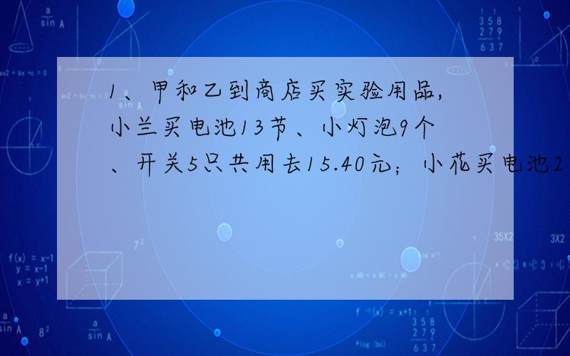 1、甲和乙到商店买实验用品,小兰买电池13节、小灯泡9个、开关5只共用去15.40元；小花买电池2节、小灯泡3个、开关4只共用去5.60元.若只买电池1节,小灯泡1个、开关1只共需要多少元?2、有两种