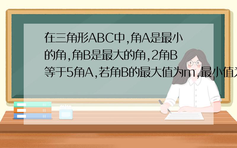 在三角形ABC中,角A是最小的角,角B是最大的角,2角B等于5角A,若角B的最大值为m,最小值为n,则m+n=?