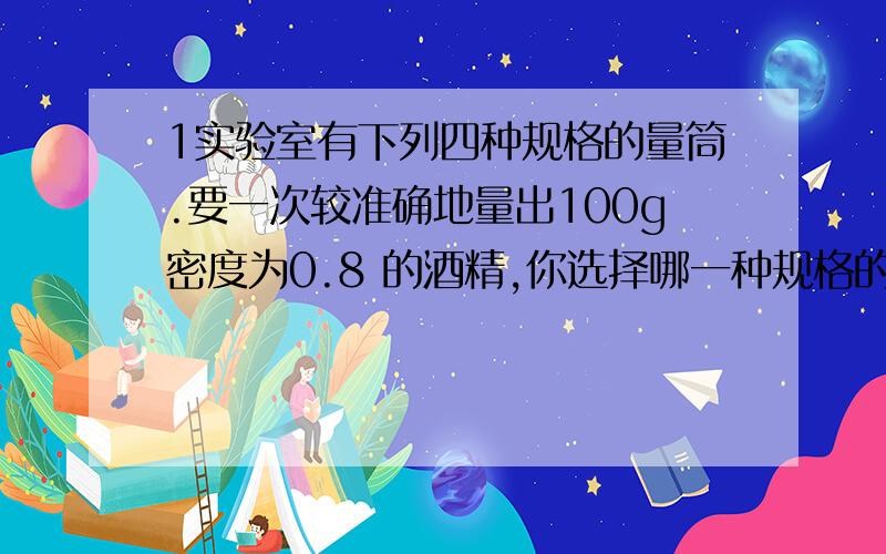 1实验室有下列四种规格的量筒.要一次较准确地量出100g密度为0.8 的酒精,你选择哪一种规格的量筒?（ ）A.500ml、10ml B.250ml、5ml C.100ml、2ml D.50ml、2ml