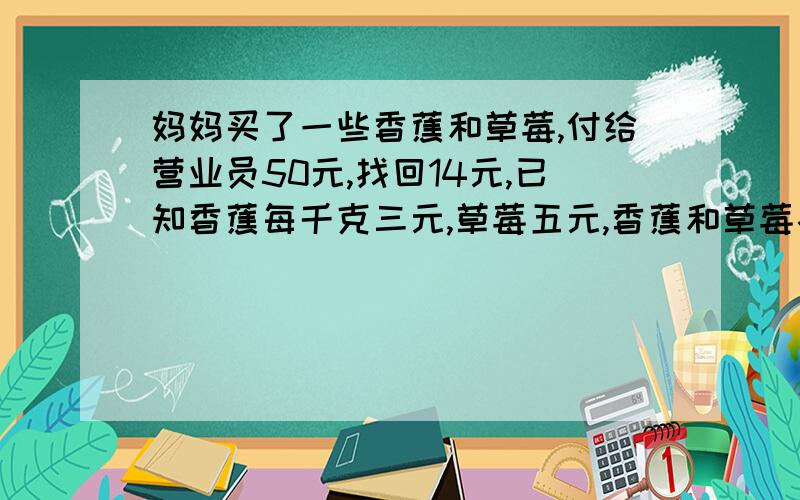 妈妈买了一些香蕉和草莓,付给营业员50元,找回14元,已知香蕉每千克三元,草莓五元,香蕉和草莓各是几元