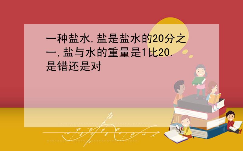 一种盐水,盐是盐水的20分之一,盐与水的重量是1比20.是错还是对