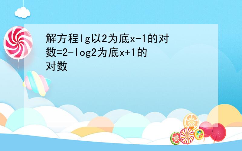 解方程lg以2为底x-1的对数=2-log2为底x+1的对数