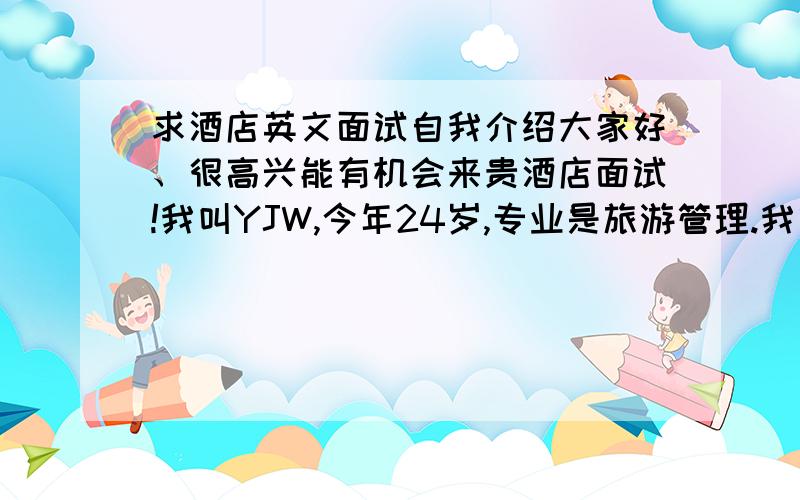 求酒店英文面试自我介绍大家好、很高兴能有机会来贵酒店面试!我叫YJW,今年24岁,专业是旅游管理.我曾经在如家做过的前台值班经理,之后再尊悦酒店做过客房领班,我拥有丰富的管理和对客