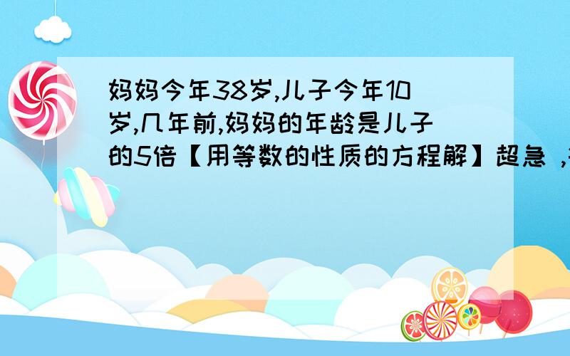 妈妈今年38岁,儿子今年10岁,几年前,妈妈的年龄是儿子的5倍【用等数的性质的方程解】超急 ,等数的性质 必须同时加减乘除