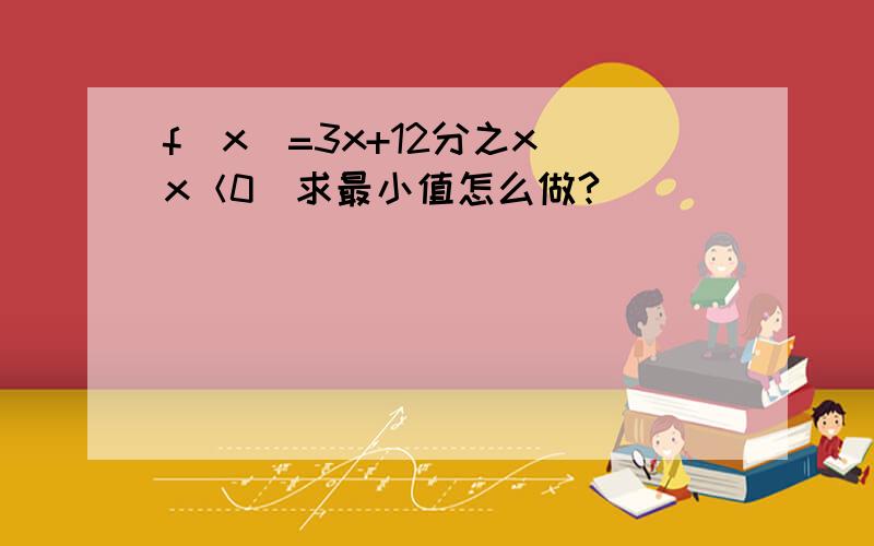 f（x）=3x+12分之x（x＜0）求最小值怎么做?