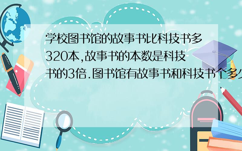 学校图书馆的故事书比科技书多320本,故事书的本数是科技书的3倍.图书馆有故事书和科技书个多少本?（列方列方程