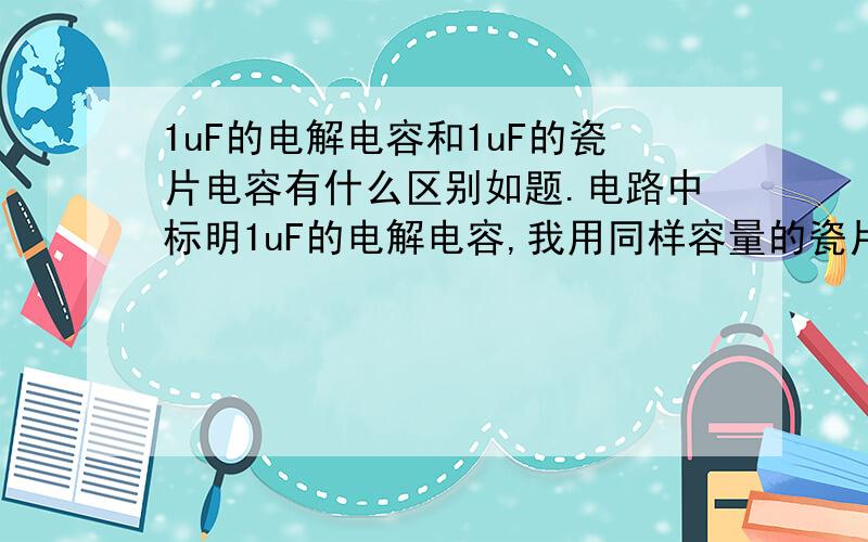 1uF的电解电容和1uF的瓷片电容有什么区别如题.电路中标明1uF的电解电容,我用同样容量的瓷片电容可以代替吗?