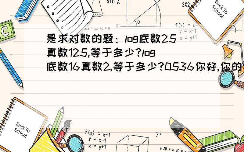 是求对数的题：log底数25真数125,等于多少?log底数16真数2,等于多少?0536你好,你的答案我还是看不懂,LOG底数25真数5为什么等于LOG底数25真数根号25,为什么又等于1/2 为什么2是16的1/4次方?还是不懂