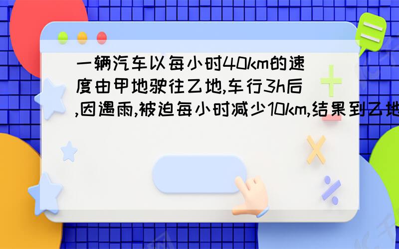 一辆汽车以每小时40km的速度由甲地驶往乙地,车行3h后,因遇雨,被迫每小时减少10km,结果到乙地比预计的时间晚了45min,求甲乙两地的距离.答案最好写出方程式以及列什么为x!