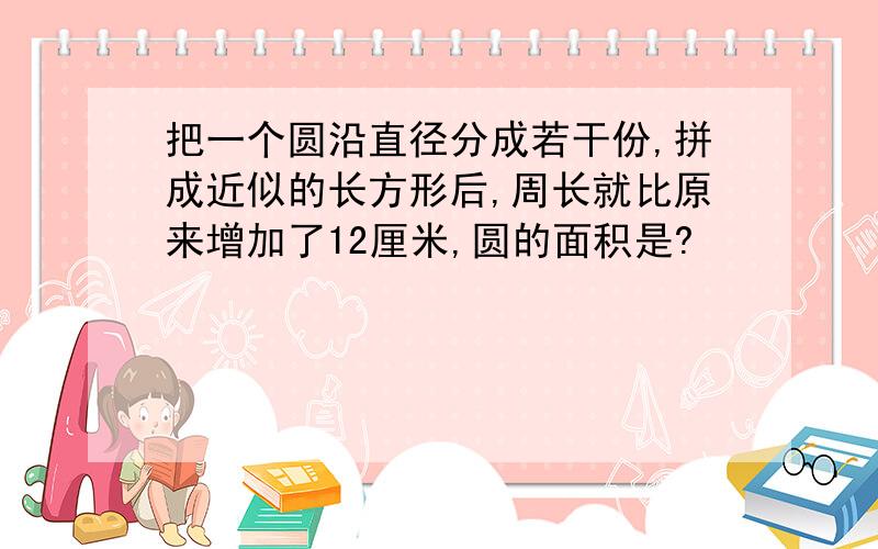 把一个圆沿直径分成若干份,拼成近似的长方形后,周长就比原来增加了12厘米,圆的面积是?